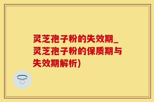 灵芝孢子粉的失效期_灵芝孢子粉的保质期与失效期解析)