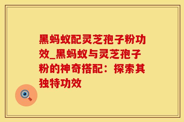 黑蚂蚁配灵芝孢子粉功效_黑蚂蚁与灵芝孢子粉的神奇搭配:探索其独特功效