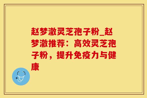 赵梦澈灵芝孢子粉_赵梦澈推荐:高效灵芝孢子粉,提升免疫力与健康
