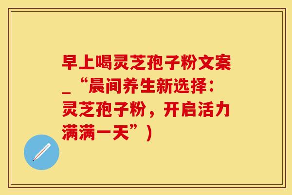 早上喝灵芝孢子粉文案_“晨间养生新选择:灵芝孢子粉,开启活力满满一天”)