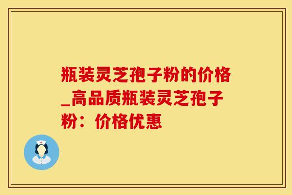 瓶装灵芝孢子粉的价格_高品质瓶装灵芝孢子粉：价格优惠
