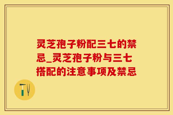 灵芝孢子粉配三七的禁忌_灵芝孢子粉与三七搭配的注意事项及禁忌