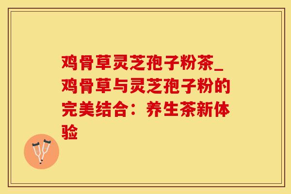 鸡骨草灵芝孢子粉茶_鸡骨草与灵芝孢子粉的完美结合:养生茶新体验