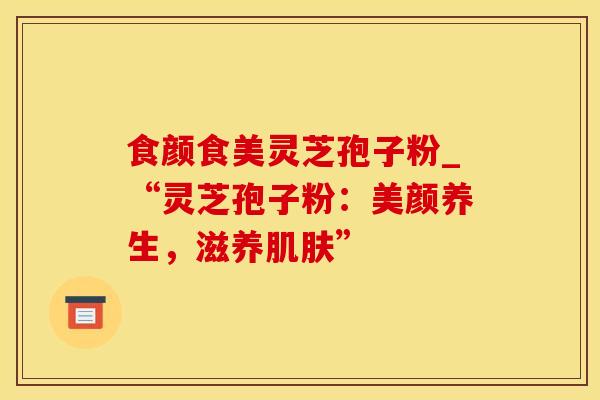 食颜食美灵芝孢子粉_“灵芝孢子粉:美颜养生,滋养肌肤”