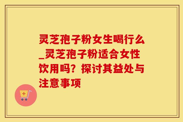 灵芝孢子粉女生喝行么_灵芝孢子粉适合女性饮用吗?探讨其益处与注意事项