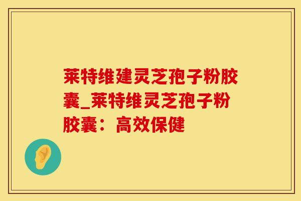 莱特维建灵芝孢子粉胶囊_莱特维灵芝孢子粉胶囊:高效保健