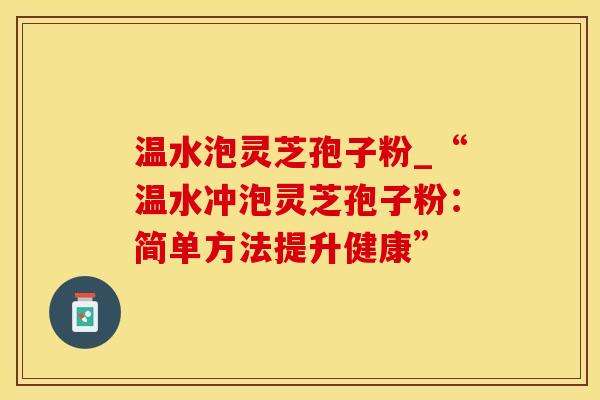 温水泡灵芝孢子粉_“温水冲泡灵芝孢子粉：简单方法提升健康”