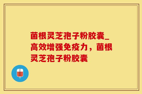菌根灵芝孢子粉胶囊_高效增强免疫力，菌根灵芝孢子粉胶囊