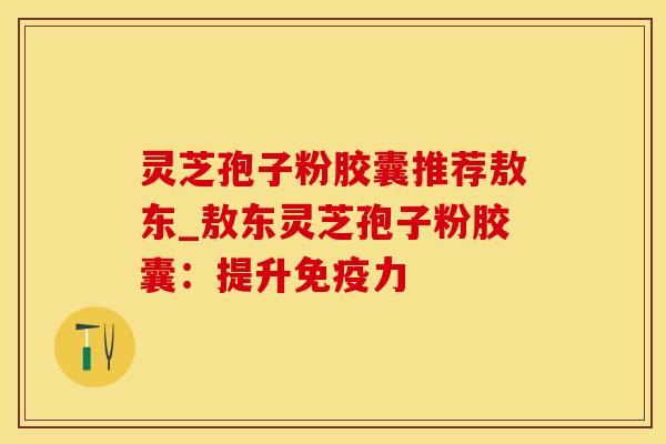 灵芝孢子粉胶囊推荐敖东_敖东灵芝孢子粉胶囊:提升免疫力