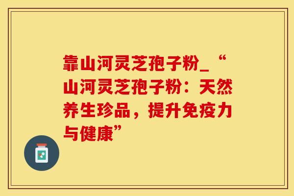 靠山河灵芝孢子粉_“山河灵芝孢子粉：天然养生珍品，提升免疫力与健康”
