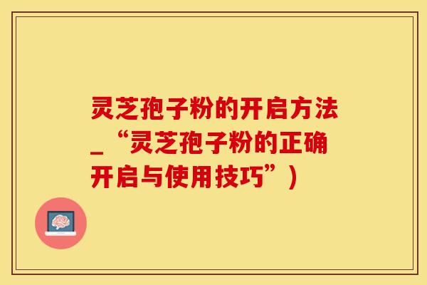灵芝孢子粉的开启方法_“灵芝孢子粉的正确开启与使用技巧”)