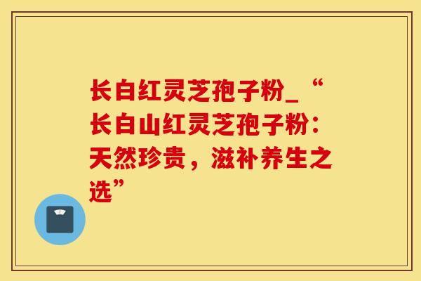 长白红灵芝孢子粉_“长白山红灵芝孢子粉：天然珍贵，滋补养生之选”