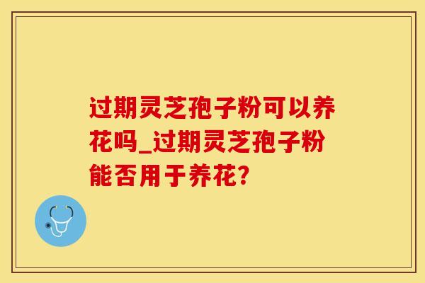 过期灵芝孢子粉可以养花吗_过期灵芝孢子粉能否用于养花？