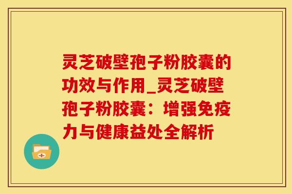 灵芝破壁孢子粉胶囊的功效与作用_灵芝破壁孢子粉胶囊:增强免疫力与健康益处全解析