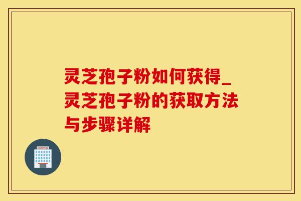 灵芝孢子粉如何获得_灵芝孢子粉的获取方法与步骤详解