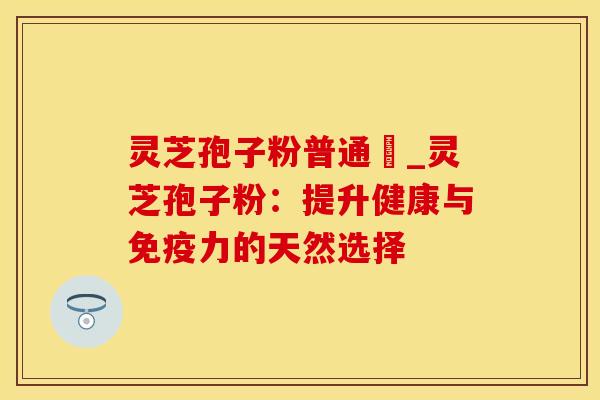 灵芝孢子粉普通廧_灵芝孢子粉:提升健康与免疫力的天然选择