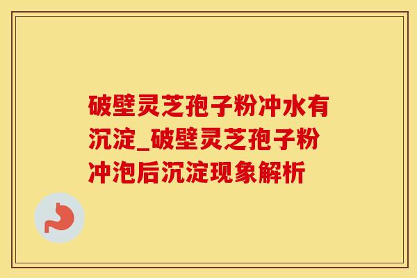 破壁灵芝孢子粉冲水有沉淀_破壁灵芝孢子粉冲泡后沉淀现象解析
