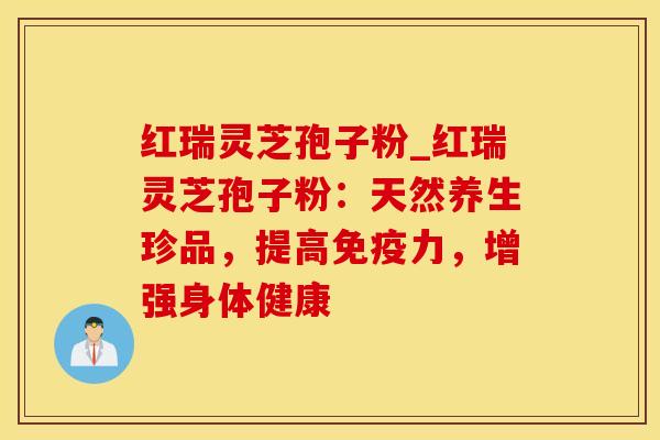 红瑞灵芝孢子粉_红瑞灵芝孢子粉:天然养生珍品,提高免疫力,增强身体健康