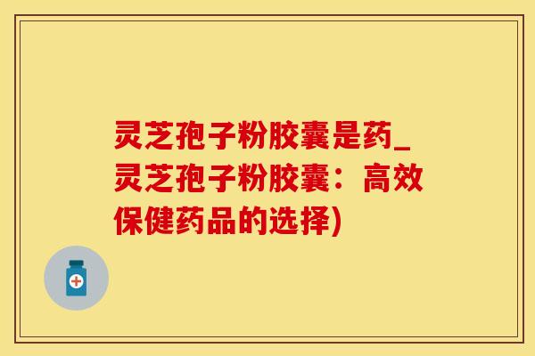 灵芝孢子粉胶囊是药_灵芝孢子粉胶囊:高效保健药品的选择)