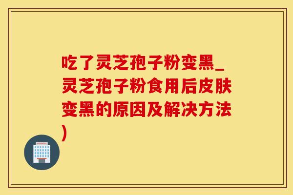 吃了灵芝孢子粉变黑_灵芝孢子粉食用后皮肤变黑的原因及解决方法)