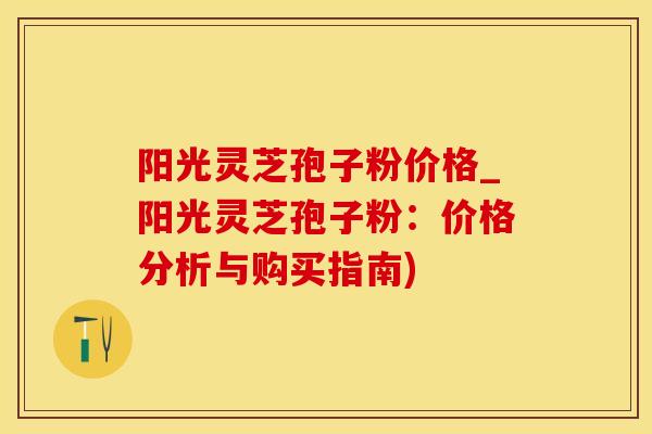 阳光灵芝孢子粉价格_阳光灵芝孢子粉：价格分析与购买指南)