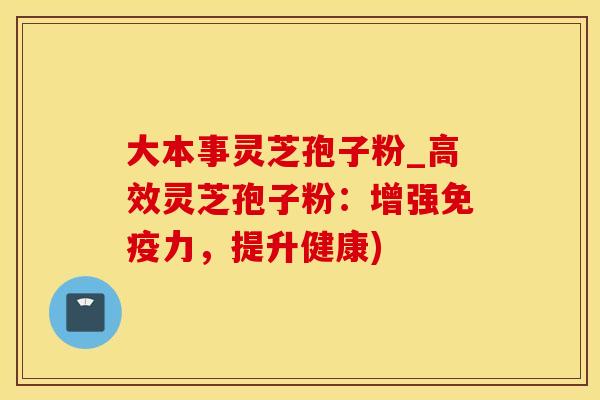 大本事灵芝孢子粉_高效灵芝孢子粉：增强免疫力，提升健康)