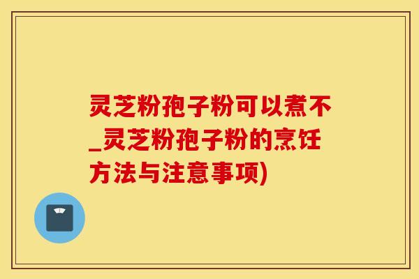 灵芝粉孢子粉可以煮不_灵芝粉孢子粉的烹饪方法与注意事项)