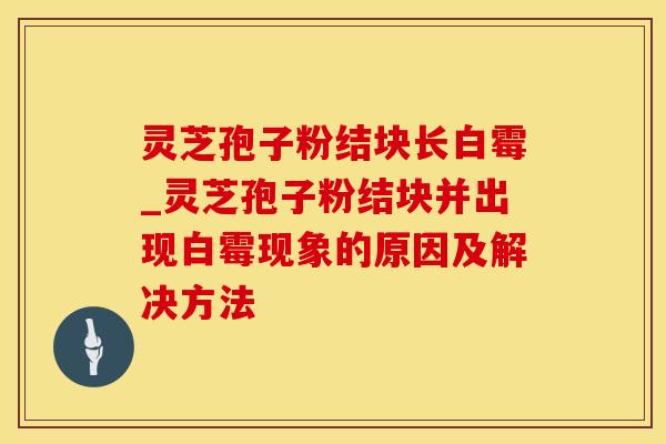 灵芝孢子粉结块长白霉_灵芝孢子粉结块并出现白霉现象的原因及解决方法