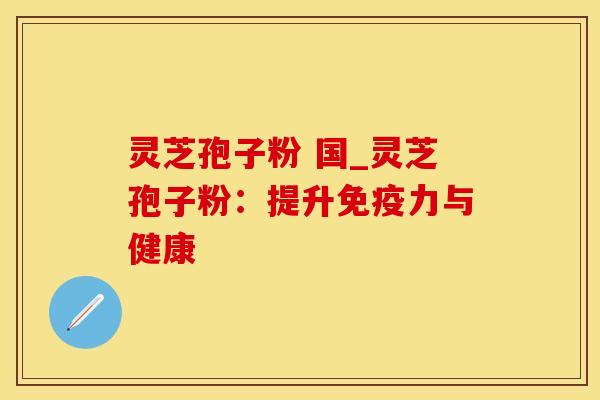 灵芝孢子粉 国_灵芝孢子粉:提升免疫力与健康