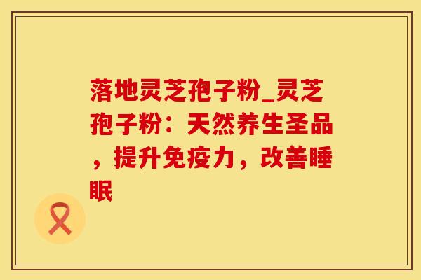 落地灵芝孢子粉_灵芝孢子粉:天然养生圣品,提升免疫力,改善睡眠