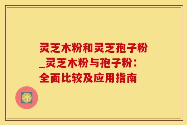 灵芝木粉和灵芝孢子粉_灵芝木粉与孢子粉：全面比较及应用指南