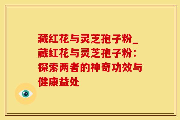 藏红花与灵芝孢子粉_藏红花与灵芝孢子粉:探索两者的神奇功效与健康益处