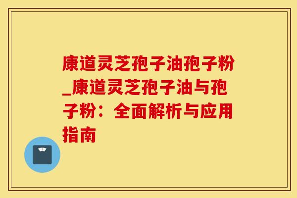 康道灵芝孢子油孢子粉_康道灵芝孢子油与孢子粉:全面解析与应用指南