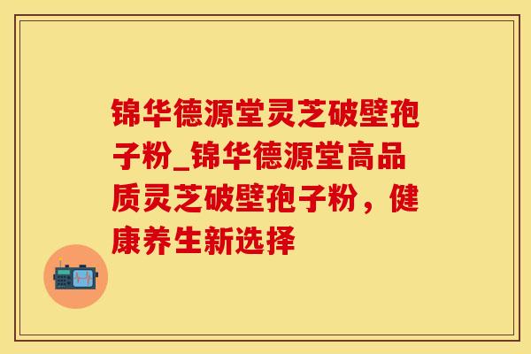 锦华德源堂灵芝破壁孢子粉_锦华德源堂高品质灵芝破壁孢子粉,健康养生新选择