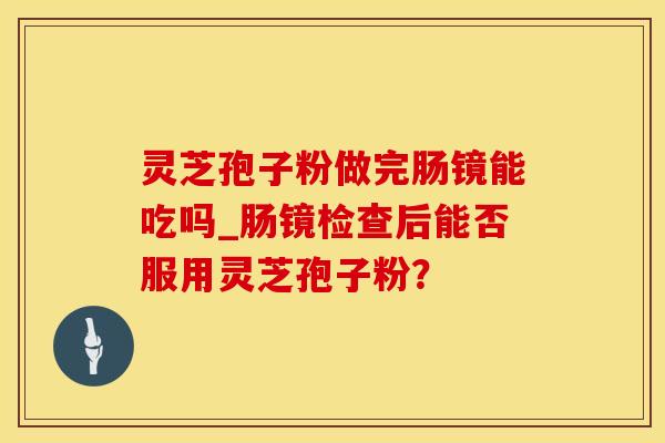 灵芝孢子粉做完肠镜能吃吗_肠镜检查后能否服用灵芝孢子粉?