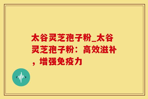 太谷灵芝孢子粉_太谷灵芝孢子粉：高效滋补，增强免疫力