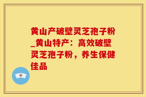 黄山产破壁灵芝孢子粉_黄山特产:高效破壁灵芝孢子粉,养生保健佳品