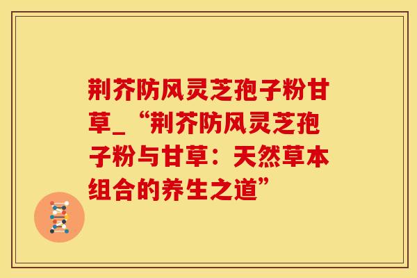 荆芥防风灵芝孢子粉甘草_“荆芥防风灵芝孢子粉与甘草:天然草本组合的养生之道”