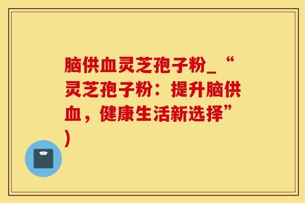 脑供血灵芝孢子粉_“灵芝孢子粉：提升脑供血，健康生活新选择”)