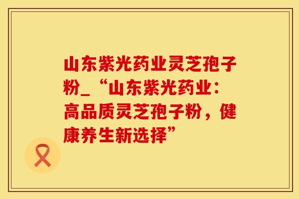 山东紫光药业灵芝孢子粉_“山东紫光药业:高品质灵芝孢子粉,健康养生新选择”