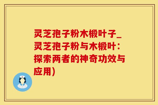 灵芝孢子粉木椴叶子_灵芝孢子粉与木椴叶:探索两者的神奇功效与应用)