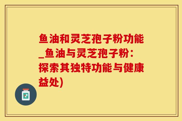 鱼油和灵芝孢子粉功能_鱼油与灵芝孢子粉:探索其独特功能与健康益处)