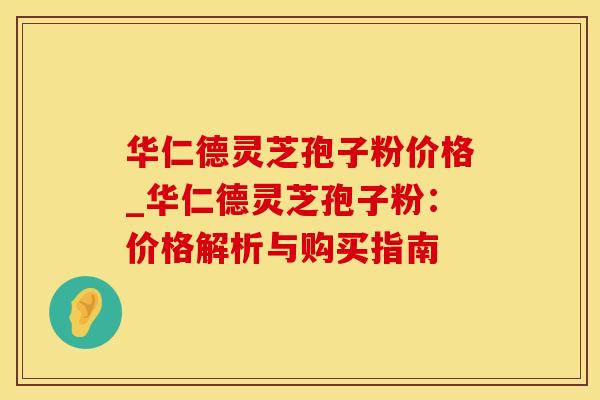 华仁德灵芝孢子粉价格_华仁德灵芝孢子粉:价格解析与购买指南