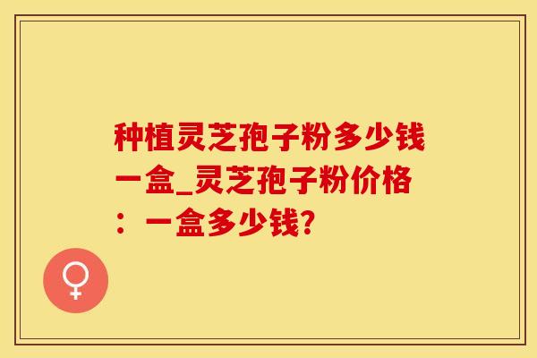 种植灵芝孢子粉多少钱一盒_灵芝孢子粉价格:一盒多少钱?