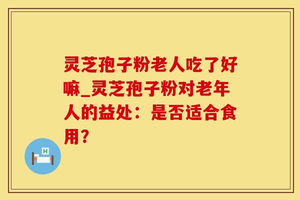 灵芝孢子粉老人吃了好嘛_灵芝孢子粉对老年人的益处：是否适合食用？