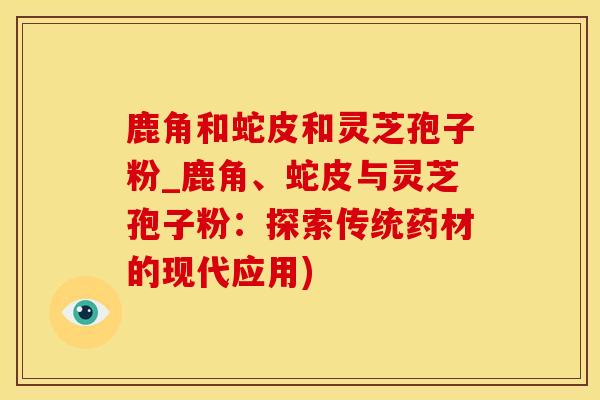 鹿角和蛇皮和灵芝孢子粉_鹿角、蛇皮与灵芝孢子粉:探索传统药材的现代应用)