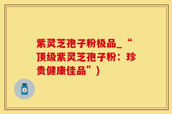 紫灵芝孢子粉极品_“顶级紫灵芝孢子粉:珍贵健康佳品”)