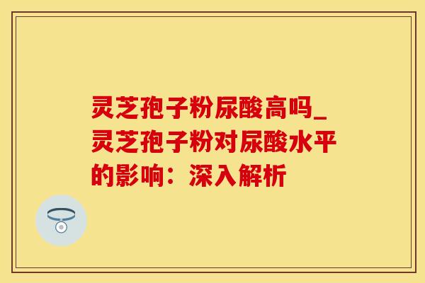 灵芝孢子粉尿酸高吗_灵芝孢子粉对尿酸水平的影响:深入解析