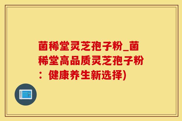 菌稀堂灵芝孢子粉_菌稀堂高品质灵芝孢子粉:健康养生新选择)