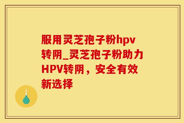服用灵芝孢子粉hpv转阴_灵芝孢子粉助力HPV转阴，安全有效新选择